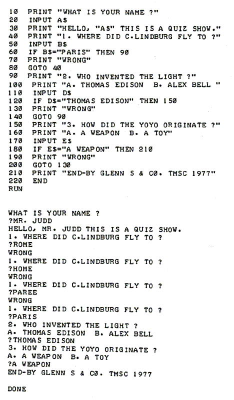 10 "WHAT IS YOUR NAME ?"
20 INPUT A$
30 PRINT "HELLO, "A$" THIS IS A QUIZ SHOW."
40 PRINT "1. WHERE DID C.LINDBURG FLY TO ?"
50 INPUT B$
60 IF B$="PARIS" THEN 90
70 PRINT "WRONG"
80 GOTO 40
90 PRINT "2. WHO INVENTED THE LIGHT ?"
100 PRINT "A. THOMAS EDISON  B. ALEX BELL "
110 INPUT D$
120 IF D$="THOMAS EDISON" THEN 150
130 PRINT "WRONG"
140 GOTO 90
150 PRINT "3. HOW DID THE YOYO ORIGINATE ?"
160 PRINT "A. A WEAPON  B. A TOY"
170 INPUT E$
180 IF E$="A WEAPON" THEN 210
190 PRINT "WRONG"
200 GOTO 130
210 PRINT "END-BY GLENN S & C0. TMSC 1977"
220 END